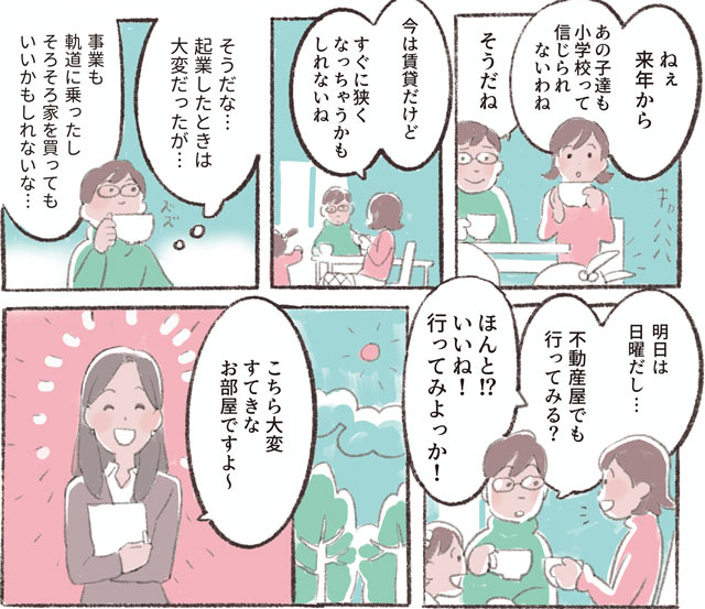 「ねぇ　来年からあの子達も小学校って信じられないわね」「そうだね」「今は賃貸だけどすぐに狭くなっちゃうかもしれないね」「そうだな⋯起業したときは大変だったが⋯事業も軌道に乗ったしそろそろ家を買ってもいいかもしれないな⋯」「明日は日曜だし⋯不動産屋でも行ってみる?」「ほんと!?いいね!行ってみよっか!」「こちら大変すてきなお部屋ですよ〜」