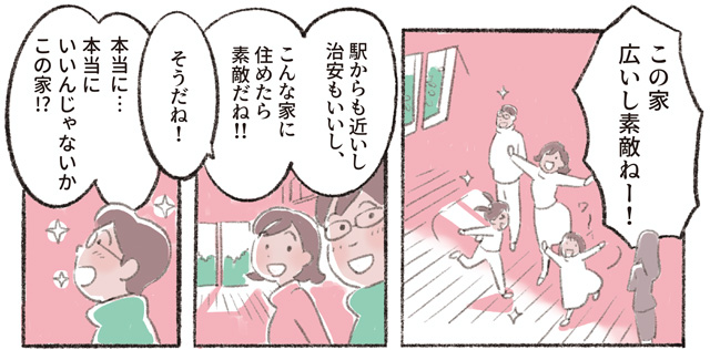 「この家広いし素敵ねー!!」「駅からも近いし治安もいいし、こんな家に住めたら素敵だね!!」「そうだね!」「本当に⋯本当にいいんじゃないかこの家!?」