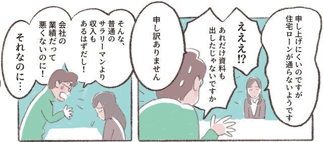 「申し上げにくいのですが住宅ローンが通らないようです」「えええ!?あれだけ資料も出したじゃないですか」「申し訳ありません」「そんな、普通のサラリーマンより収入もあるはずだし!　会社の業績だって悪くないのに!　それなのに⋯」