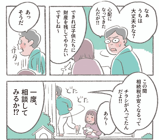 「なぁ　うちは大丈夫かな?　心配になってきたんだが!!」「できれば子供たちに財産を残してやりたいですしね〜」「あっそうだ」「この間相続税が安くなるってチラシが入ってたんだよ!!」「あら〜」「一度、相談してみるか!?」