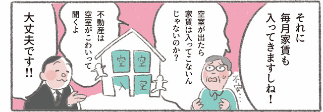 「それに毎月家賃も入ってきますしね!」「空室が出たら家賃は入ってこないんじゃないのか?　不動産は空室がこわいって聞くよ」「大丈夫です!!」