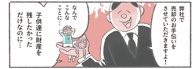 「弊社で売却のお手伝いをさせていただきますよ!」「なんでこんなことに⋯　子供達に財産を残したかっただけなのに⋯」